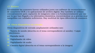 17. Escáner
Inicialmente los scanners fueron utilizados junto con software de reconocimiento
de caracteres OCR y en aplicaciones de archivo digital. Hoy también se utilizan
extensivamente para captación de imágenes color y es fundamentalmente por eso
por lo que han llegado a la informática doméstica, encontrándose ya a precios muy
asequibles con calidades suficientes. Hay multitud de tipos diferentes de scanners.
18. Otros dispositivos de entrada.
Otros dispositivos de entrada ampliamente utilizados son:
 Tarjeta de sonido (descrita en el tema correspondiente al sonido). • Lápiz
electrónico.
 Pantalla táctil.
 Digitalizador de vídeo
 Digitalizador de audio
 Cámara digital (descrita en el tema correspondiente a la imagen)
 