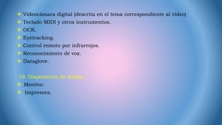  Videocámara digital (descrita en el tema correspondiente al vídeo)
 Teclado MIDI y otros instrumentos.
 OCR.
 Eyetracking.
 Control remoto por infrarrojos.
 Reconocimiento de voz.
 Dataglove.
19. Dispositivos de Salida.
 Monitor.
 Impresora.
 