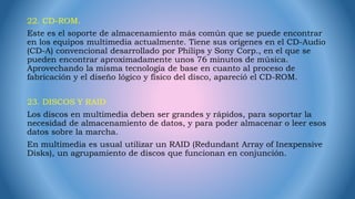 22. CD-ROM.
Este es el soporte de almacenamiento más común que se puede encontrar
en los equipos multimedia actualmente. Tiene sus orígenes en el CD-Audio
(CD-A) convencional desarrollado por Philips y Sony Corp., en el que se
pueden encontrar aproximadamente unos 76 minutos de música.
Aprovechando la misma tecnología de base en cuanto al proceso de
fabricación y el diseño lógico y físico del disco, apareció el CD-ROM.
23. DISCOS Y RAID
Los discos en multimedia deben ser grandes y rápidos, para soportar la
necesidad de almacenamiento de datos, y para poder almacenar o leer esos
datos sobre la marcha.
En multimedia es usual utilizar un RAID (Redundant Array of Inexpensive
Disks), un agrupamiento de discos que funcionan en conjunción.
 