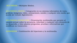 MULTIMEDIA= Múltiples Medios.
MULTIMEDIA DIGITAL= Integración en un sistema informático de texto,
gráficos, imágenes, vídeo, animaciones, sonido y cualquier otro medio que
pueda ser tratado digitalmente.
MULTIMEDIA INTERACTIVA= Presentación multimedia que permite al
usuario actuar sobre la secuencia, velocidad o cualquier otro elemento de
su desarrollo, o bien plantea preguntas, pruebas o alternativas que
modifican su transcurso.
HIPERMEDIA= Combinación del hipertexto y la multimedia.
 