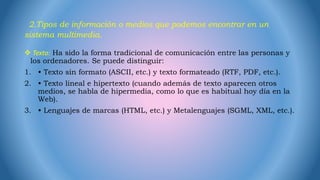 2.Tipos de información o medios que podemos encontrar en un
sistema multimedia.
 Texto: Ha sido la forma tradicional de comunicación entre las personas y
los ordenadores. Se puede distinguir:
1. • Texto sin formato (ASCII, etc.) y texto formateado (RTF, PDF, etc.).
2. • Texto lineal e hipertexto (cuando además de texto aparecen otros
medios, se habla de hipermedia, como lo que es habitual hoy día en la
Web).
3. • Lenguajes de marcas (HTML, etc.) y Metalenguajes (SGML, XML, etc.).
 