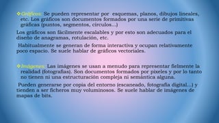 Gráficos: Se pueden representar por esquemas, planos, dibujos lineales,
etc. Los gráficos son documentos formados por una serie de primitivas
gráficas (puntos, segmentos, círculos...)
Los gráficos son fácilmente escalables y por esto son adecuados para el
diseño de anagramas, rotulación, etc.
Habitualmente se generan de forma interactiva y ocupan relativamente
poco espacio. Se suele hablar de gráficos vectoriales.
Imágenes: Las imágenes se usan a menudo para representar fielmente la
realidad (fotografías). Son documentos formados por pixeles y por lo tanto
no tienen ni una estructuración compleja ni semántica alguna.
Pueden generarse por copia del entorno (escaneado, fotografía digital...) y
tienden a ser ficheros muy voluminosos. Se suele hablar de imágenes de
mapas de bits.
 