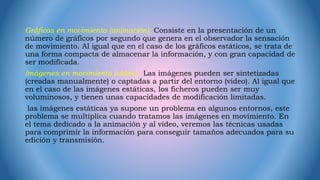 Gráficos en movimiento (animación): Consiste en la presentación de un
número de gráficos por segundo que genera en el observador la sensación
de movimiento. Al igual que en el caso de los gráficos estáticos, se trata de
una forma compacta de almacenar la información, y con gran capacidad de
ser modificada.
Imágenes en movimiento (vídeo): Las imágenes pueden ser sintetizadas
(creadas manualmente) o captadas a partir del entorno (vídeo). Al igual que
en el caso de las imágenes estáticas, los ficheros pueden ser muy
voluminosos, y tienen unas capacidades de modificación limitadas.
las imágenes estáticas ya supone un problema en algunos entornos, este
problema se multiplica cuando tratamos las imágenes en movimiento. En
el tema dedicado a la animación y al vídeo, veremos las técnicas usadas
para comprimir la información para conseguir tamaños adecuados para su
edición y transmisión.
 