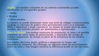 Sonido: Los sonidos utilizados en un sistema multimedia pueden
clasificarse en tres grandes grupos:
• Habla.
• Música.
• Otros sonidos.
La música se puede almacenar como una serie de códigos o instrucciones
(análogo al concepto de gráfico visto previamente) como es el estándar
MIDI, o digitalizar y luego reproducir. Lo mismo se puede decir de otros
sonidos, que también pueden ser sintetizados o reproducidos
Tipos de Medios: Los medios continuos (la animación, el vídeo y el sonido)
requieren un cierto ritmo de presentación, y dependen del tiempo de
manera importante. El tiempo es parte de la semántica de los medios
continuos.
Los medios discretos (texto, gráficos e imágenes) no tienen esa
dependencia temporal. Sin embargo, en algunos casos (la sincronización
entre un texto y una imagen estática) la diferencia puede no ser tan clara.
 