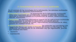 3. Características de los sistemas multimedia
En el contexto de las tecnologías de la información, los sistemas multimedia
deben cumplir las siguientes características:
Controlados por ordenador: la presentación de la información multimedia
debe estar controlada por un ordenador, aunque el ordenador también
participa en distintos grados en la producción de medios, almacenamiento,
edición, transmisión.
 Integrados: los sistemas informáticos soporte de las aplicaciones multimedia
deben minimizar la cantidad de dispositivos necesarios para su
funcionamiento; tarjetas de sonido, capturadoras/sintonizadoras de vídeo,
guantes de realidad virtual, etc.
 Almacenamiento digital de la información: los estímulos que percibimos son
magnitudes físicas que varían en función del tiempo y/o del espacio. Para
almacenar esa información en un ordenador hay que digitalizarla, proceso
que compone dos fases:
• muestreo
• cuantización
 