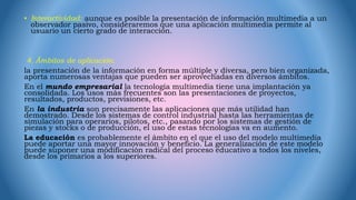 • Interactividad: aunque es posible la presentación de información multimedia a un
observador pasivo, consideraremos que una aplicación multimedia permite al
usuario un cierto grado de interacción.
4. Ámbitos de aplicación.
la presentación de la información en forma múltiple y diversa, pero bien organizada,
aporta numerosas ventajas que pueden ser aprovechadas en diversos ámbitos.
En el mundo empresarial la tecnología multimedia tiene una implantación ya
consolidada. Los usos más frecuentes son las presentaciones de proyectos,
resultados, productos, previsiones, etc.
En la industria son precisamente las aplicaciones que más utilidad han
demostrado. Desde los sistemas de control industrial hasta las herramientas de
simulación para operarios, pilotos, etc., pasando por los sistemas de gestión de
piezas y stocks o de producción, el uso de estas tecnologías va en aumento.
La educación es probablemente el ámbito en el que el uso del modelo multimedia
puede aportar una mayor innovación y beneficio. La generalización de este modelo
puede suponer una modificación radical del proceso educativo a todos los niveles,
desde los primarios a los superiores.
 