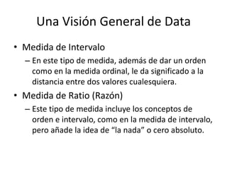 Una Visión General de DataMedida de IntervaloEn este tipo de medida, además de dar un orden como en la medida ordinal, le da significado a la distancia entre dos valores cualesquiera.Medida de Ratio (Razón)Este tipo de medida incluye los conceptos de orden e intervalo, como en la medida de intervalo, pero añade la idea de “la nada” o cero absoluto.