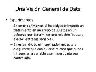 Una Visión General de DataExperimentosEn un experimento, el investigador impone un tratamiento en un grupo de sujetos en un esfuerzo por determinar una relación “causa y efecto” entre las variables.En este método el investigador necesitará asegurarse que cualquier otra cosa que pueda influenciar la variable a ser investigada sea controlada.