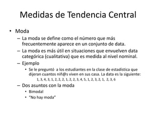 Medidas de Tendencia CentralModaLa moda se define como el número que más frecuentemente aparece en un conjunto de data.La moda es más útil en situaciones que envuelven data categórica (cualitativa) que es medida al nivel nominal.EjemploSe le preguntó  a los estudiantes en la clase de estadística que dijeran cuantos niñ@s viven en sus casa. La data es la siguiente:	1, 3, 4, 3, 1, 2, 2, 2, 1, 2, 2, 3, 4, 5, 1, 2, 3, 2, 1,  2, 3, 6Dos asuntos con la modaBimodal“No hay moda”