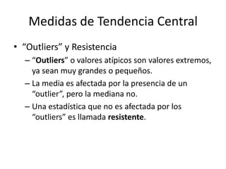 Medidas de Tendencia Central“Outliers” y Resistencia“Outliers” o valores atípicos son valores extremos, ya sean muy grandes o pequeños.La media es afectada por la presencia de un “outlier”, pero la mediana no.Una estadística que no es afectada por los “outliers” es llamada resistente.