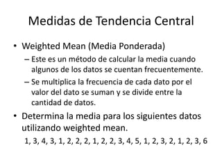 Medidas de Tendencia CentralWeighted Mean (Media Ponderada)Este es un método de calcular la media cuando algunos de los datos se cuentan frecuentemente.Se multiplica la frecuencia de cada dato por el valor del dato se suman y se divide entre la cantidad de datos.Determina la media para los siguientes datos utilizando weighted mean.1, 3, 4, 3, 1, 2, 2, 2, 1, 2, 2, 3, 4, 5, 1, 2, 3, 2, 1, 2, 3, 6 