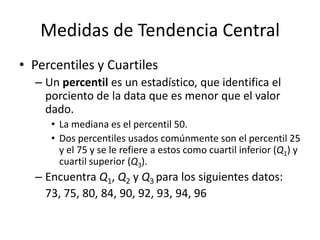 Medidas de Tendencia CentralPercentiles y CuartilesUn percentil es un estadístico, que identifica el porciento de la data que es menor que el valor dado.La mediana es el percentil 50.Dos percentiles usados comúnmente son el percentil 25 y el 75 y se le refiere a estos como cuartil inferior (Q1) y cuartil superior (Q3).Encuentra Q1, Q2y Q3 para los siguientes datos:	73, 75, 80, 84, 90, 92, 93, 94, 96