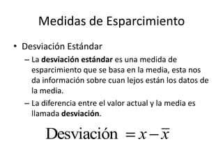 Medidas de EsparcimientoDesviación EstándarLa desviación estándar es una medida de esparcimiento que se basa en la media, esta nos da información sobre cuan lejos están los datos de la media.La diferencia entre el valor actual y la media es llamada desviación.