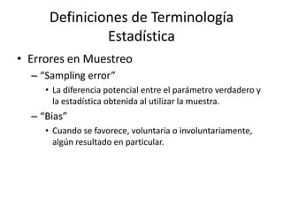 Definiciones de Terminología EstadísticaErrores en Muestreo“Sampling error”La diferencia potencial entre el parámetro verdadero y la estadística obtenida al utilizar la muestra.“Bias”Cuando se favorece, voluntaria o involuntariamente, algún resultado en particular.