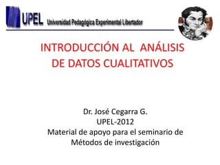 INTRODUCCIÓN AL ANÁLISIS
DE DATOS CUALITATIVOS

Dr. José Cegarra G.
UPEL-2012
Material de apoyo para el seminario de
Métodos de investigación

 