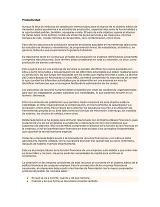 Productividad.
Aunque la lista de atributos de satisfacción mencionados para el alcance de lo objetivo básico de
mercadeo aplica igualmente a la actividad de producción, aspectos tales como la funcionalidad y
la oportunidad podrían, también, agregarse a ésta. El logro de este objetivo supone el alcance
de metas tales como óptimos niveles de eficiencia de las personas y las máquinas, mínimos
tiempos de ciclo, niveles mínimos de desperdicio, cero contaminación, entre otras.
Para ello los ejecutivos de producción tomarán decisiones apoyados en herramientas tales como
los estudios de tiempos y movimientos, la programación lineal, las estadísticas, el diseño y, en
general, todas las que proporciona la Ingeniería Industrial.
Es importante tener en cuenta que al hablar de producción no estamos refiriéndonos únicamente
a empresa manufacturera. Este término debe considerarse en toda su extensión, es decir, como
producción de bienes y servicios.
Esto sugiere que en una empresa de servicios se pueden identificar los costos asociados con
ellos a partir del análisis y desagregación de las diferentes actividades que deben realizarse para
su prestación, las que luego son asociadas con los costos que implica llevarlas a cabo. La técnica
del Costeo Basado en Actividades (Costeo ABC), permitirá comprender la importancia de conocer
lo que cuestan las diferentes actividades que se desarrollan en una empresa en aras de
identificar ineficiencias que al corregirse facilitarán la optimización de los costos.
Los ejecutivos de recursos humanos deben propender por crear las condiciones organizacionales
para que los trabajadores puedan satisfacer sus necesidades, lo que podemos resumir en un
término: Bienestar.
Entre los atributos de satisfacción que permiten medir el alcance de este objetivo están la
estabilidad, el clima organizacional, la compensación, el reconocimiento, la capacitación y la
recreación, entre otros. Para el logro de lo anterior los ejecutivos recurren a la utilización de
herramientas propias de su área tales como las técnicas de motivación y liderazgo, los estudios
de salarios, los círculos de calidad, entre otros.
Deliberadamente se ha dejado para el final lo relacionado con el Objetivo Básico Financiero, pues
justamente uno de los propósitos es analizarlo y relacionarlo con los otros objetivos que
acabamos de describir. Ello nos permitirá comprender el alcance de la función de las Finanzas en
la empresa, el rol del administrador financiero en este proceso y los conceptos fundamentales
que soportan la teoría financiera especial.
Todas las empresas deben acudir a la búsqueda de recursos financieros y con ellos se debe
garantizar la máxima utilidad, con la cual podrá devolver ese capital más su costo (intereses),
después de haberlo invertido eficientemente.
Este es el principio básico de la función financiera de una empresa; esto debido a que entre más
se desarrollen y crezcan, mayores serán las necesidades de capital para continuar el
crecimiento.
La obtención en las mejores condiciones de esos recursos se convierte en el objetivo básico de la
política financiera de cualquier empresa. Para la consecución de los recursos financieros
necesarios, el empresario debe acudir a las fuentes de financiación con la mayor preparación
profesional posible. Se necesita saber:
 En qué se va a invertir, cuanto y de que manera.
 Cuándo y de que forma se devolverá el capital recibido.
 