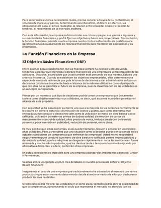 Para saber cuales son las necesidades reales, precisa conocer a través de su contabilidad, el
volumen de ingresos y gastos, determinando así el beneficio, el dinero en efectivo, las
obligaciones de pago, el activo realizable, la relación entre el capital propio y el capital de
terceros, el rendimiento de la inversión, etcétera.
Con esta información, la empresa podrá controlar sus cobros y pagos, sus gastos e ingresos y
sus necesidades financieras, y podrá fijar sus objetivos y hacer sus proyecciones. En conclusión,
la función financiera, permite que la empresa cuente con los instrumentos de gestión que le
garanticen una adecuada fuente de recursos financieros para mantener las operaciones y su
crecimiento.
La Función Financiera en la Empresa
El Objetivo Básico Financiero (OBF)
Entre quienes poca relación tienen con las finanzas siempre ha existido la desprevenida
tendencia a pensar que el principal objetivo financiero de una empresa es la maximización de las
utilidades. Inclusive, es probable que usted también esté pensando de esa manera. Esta es una
creencia incorrecta. Cuando se establecen los objetivos empresariales, ellos determinan una
especie de marco de referencia que guía la toma de decisiones y si el administrador enfoca sus
decisiones cotidianas únicamente hacia el alcance de la máxima utilidad se corre el peligro de
que con ellas no se garantice el futuro de la empresa, pues la maximización de las utilidades es
un concepto cortoplacista.
Piense por un momento qué tipo de decisiones podría tomar un empresario que únicamente
tuviera como objetivo maximizar sus utilidades, es decir, qué acciones le podrían garantizar el
alcance de este propósito.
Con seguridad ya ha pasado por su mente una que a la mayoría de las personas normalmente se
les ocurre en primera instancia: disminución de costos y gastos, que como alternativa mal
enfocada puede conducir a decisiones tales como la utilización de mano de obra barata y poco
calificada, utilización de materias primas de dudosa calidad, disminución de costos de
mantenimiento y control de calidad, altos precios de venta, limitada prestación del servicio
posventa, poca inversión en publicidad, reducción de personal, entre otros.
Es muy posible que estas economías, si así pueden llamarse, lleguen a generar en un principio
altas utilidades. Pero, ¿cree usted que una situación como la descrita puede ser sostenida en las
actuales condiciones de competencia que enfrentan las empresas? Usted mismo responderá
negativamente pues concluirá que mano de obra barata no calificada genera improductividad y
deteriora la calidad, que las máquinas se desgastan rápidamente si no se les mantiene en forma
adecuada y mucho más importante, que los clientes tarde o temprano terminarán optando por
alternativas diferentes, es decir, preferirán otras empresas.
En estas condiciones es imposible para una empresa alcanzar dos importantes objetivos: Crecer
y Permanecer.
Veamos ahora un ejemplo un poco más detallado en nuestro proceso de definir el Objetivo
Básico Financiero:
Imaginemos el caso de una empresa que tradicionalmente ha abastecido el mercado con varios
productos y que en un momento determinado decide abandonar varios de ellos por dedicarse a
producir los más rentables.
Si bien esto podría mejorar las utilidades en el corto plazo, también podría abrir la posibilidad de
que la competencia, aprovechando el vacío que representa el mercado no atendido con los
 
