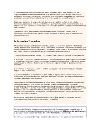 El conocimiento del clima organizacional, de las políticas y metas de la empresa, de las
características de los ejecutivos y dueños, de si les gusta o no correr riesgos, de si tienen
políticas de avanzada o prefieren ir a paso lento, pero seguro son, todas ellas, una importante
ayuda para entender el comportamiento de la empresa, aún en el área financiera.
Es por esto que antes de emprender la lectura, interpretación y análisis de los estados
financieros, es necesario revisar, tanto el mundo que nos rodea, como el interior mismo de la
empresa, en todo aquello que pueda afectar de una u otra manera, el comportamiento financiero
de la compañía.
Una vez concluidas las labores anteriormente expuestas, entraremos a seleccionar la
información contable necesaria, para el análisis financiero, orientado hacia el diagnóstico de
situación financiera.
Información Financiera
Básicamente, los estados financieros periódicos, como son el Balance General, el Estado de
Ganancias y Pérdidas, junto con las notas a los estados financieros, y los principales anexos que
nos permitan entender el contenido de las cuentas más importantes, es la información adecuada
para iniciar el proceso de análisis financiero, orientado hacia el diagnóstico.
¿Cuántos Balances debemos analizar? La respuesta a esta pregunta depende de muchas cosas:
Si el análisis es hecho por un analista externo, como el que elaboran las entidades financieras en
el proceso de otorgamiento de crédito, muchas veces el período a analizar está limitado a dos o
tres años, por la dificultad de conseguir la información o por el tiempo de que disponen los
analistas.
Si la empresa es nueva, su análisis se limitará al proyecto y a la experiencia que exista con
empresas de la competencia.
Si la disponibilidad de la información no es la traba, lo importante es seleccionar un período
conveniente, suficientemente largo como para analizar la tendencia del comportamiento de las
cuentas y la evolución de la empresa.
Generalmente, conociendo la empresa, se puede definir un período conveniente, marcando su
iniciación por eventos en el pasado que de una u otra forma hayan podido cambiar el
comportamiento financiero: porque fue, por ejemplo, un periodo de crisis, o de concordato, de
cambio de dueños, de cambio de productos o de introducción de nuevos productos; hubo cambio
de políticas, de ensanches importantes, o cosas parecidas. Si no tenemos en cuenta tales
eventos, no podremos tener un panorama completo que explique las nuevas tendencias de las
cifras en nuestra organización.
Recuerde que los estados financieros que cierran el período a analizar, deben ser los más
recientes par que el diagnóstico tenga validez y actualidad.
Apreciado/a estudiante: para profundizar en la información presentada en este apartado, le
sugerimos que consulte y estudie cuidadosamente el documento “El Entorno de las Finanzas”,
al que usted puede acceder por medio del botón Documentos – Semana 1.
Así mismo, para comprender mejor los contenidos tratados, revise y consulte atentamente el
 