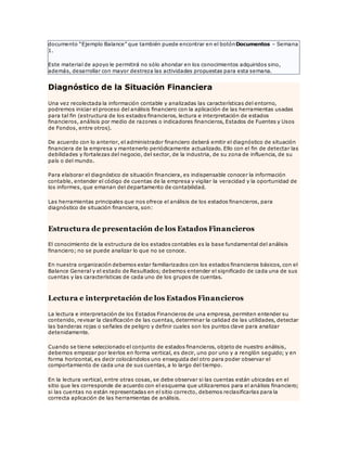 documento “Ejemplo Balance” que también puede encontrar en el botónDocumentos – Semana
1.
Este material de apoyo le permitirá no sólo ahondar en los conocimientos adquiridos sino,
además, desarrollar con mayor destreza las actividades propuestas para esta semana.
Diagnóstico de la Situación Financiera
Una vez recolectada la información contable y analizadas las características del entorno,
podremos iniciar el proceso del análisis financiero con la aplicación de las herramientas usadas
para tal fin (estructura de los estados financieros, lectura e interpretación de estados
financieros, análisis por medio de razones o indicadores financieros, Estados de Fuentes y Usos
de Fondos, entre otros).
De acuerdo con lo anterior, el administrador financiero deberá emitir el diagnóstico de situación
financiera de la empresa y mantenerlo periódicamente actualizado. Ello con el fin de detectar las
debilidades y fortalezas del negocio, del sector, de la industria, de su zona de influencia, de su
país o del mundo.
Para elaborar el diagnóstico de situación financiera, es indispensable conocer la información
contable, entender el código de cuentas de la empresa y vigilar la veracidad y la oportunidad de
los informes, que emanan del departamento de contabilidad.
Las herramientas principales que nos ofrece el análisis de los estados financieros, para
diagnóstico de situación financiera, son:
Estructura de presentación de los Estados Financieros
El conocimiento de la estructura de los estados contables es la base fundamental del análisis
financiero; no se puede analizar lo que no se conoce.
En nuestra organización debemos estar familiarizados con los estados financieros básicos, con el
Balance General y el estado de Resultados; debemos entender el significado de cada una de sus
cuentas y las características de cada uno de los grupos de cuentas.
Lectura e interpretación de los Estados Financieros
La lectura e interpretación de los Estados Financieros de una empresa, permiten entender su
contenido, revisar la clasificación de las cuentas, determinar la calidad de las utilidades, detectar
las banderas rojas o señales de peligro y definir cuales son los puntos clave para analizar
detenidamente.
Cuando se tiene seleccionado el conjunto de estados financieros, objeto de nuestro análisis,
debemos empezar por leerlos en forma vertical, es decir, uno por uno y a renglón seguido; y en
forma horizontal, es decir colocándolos uno enseguida del otro para poder observar el
comportamiento de cada una de sus cuentas, a lo largo del tiempo.
En la lectura vertical, entre otras cosas, se debe observar si las cuentas están ubicadas en el
sitio que les corresponde de acuerdo con el esquema que utilizaremos para el análisis financiero;
si las cuentas no están representadas en el sitio correcto, debemos reclasificarlas para la
correcta aplicación de las herramientas de análisis.
 