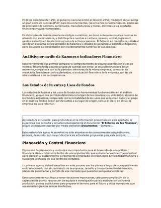 El 30 de diciembre de 1993, el gobierno nacional emitió el Decreto 2650, mediante el cual se fija
un plan único de cuentas (PUC) para los comerciantes, (se entiende por comerciantes: empresas
de prestación de servicios, comerciales, manufactureras y mixtas, distintas a las entidades
financieras y gubernamentales).
En dicho plan de cuentas mediante códigos numéricos, se da un ordenamiento a las cuentas de
acuerdo con su naturaleza, y distribuye las cuentas en activos, pasivos, capital, ingresos y
gastos, así como en los distintos grupos de activos y pasivos. El Decreto en mención no señala el
uso de un esquema de presentación de balances y estados de ganancias y pérdidas obligatorio,
pero si sugiere su presentación por el ordenamiento numérico de sus códigos.
Análisis por medio de Razones o indicadores Financiero
Esta herramienta nos permite comparar el comportamiento de algunas cuentas con otras de
interés; el tamaño de algunos grupos de cuentas con otros; la situación financiera de un
momento, comparada con la de periodos anteriores de la misma empresa; comparar los
resultados financieros con los planeados; o la situación financiera de la empresa, con las de
otras similares o de la competencia.
Los Estados de Fuentes y Usos de Fondos
Los estados de fuentes y los usos de fondos son herramientas fundamentales en el análisis
financiero, ya que nos permiten determinar el origen de los recursos y su utilización; el costo de
los fondos adquiridos, comparado con la rentabilidad de los usos que se les han dado; y el plazo
en el cual los fondos deben ser devueltos a su lugar de origen, versus el plazo en el cual la
empresa los va a retornar.
Apreciado/a estudiante: para profundizar en la información presentada en este apartado, le
sugerimos que consulte y estudie cuidadosamente el documento “El Entorno de las Finanzas”,
al que usted puede acceder por medio del botón Documentos – Semana 1.
Este material de apoyo le permitirá no sólo ahondar en los conocimientos adquiridos sino,
además, desarrollar con mayor destreza las actividades propuestas para esta semana.
Planeación y Control Financiero
El proceso de planeación y control es muy importante para el desarrollo de una política
financiera clara y coherente dentro de una organización, pues proporciona el marco conceptual
para planear su sostenimiento y crecimiento enmarcado en el concepto de viabilidad financiera y
buscando la eficacia de sus controles contables.
Lo primero que se deberá visualizar en este proceso son los planes a largo plazo, especialmente
en lo relacionado con el crecimiento de la empresa, tamaño y comportamiento del mercado,
planes de penetración y porción de ese mercado que queremos conquistar o retener.
Este conocimiento nos lleva a tomar decisiones importantes, tales como ampliación de la
capacidad de planta, renovación de equipos e investigación para la elaboración de nuevos
productos; planes publicitarios para preparar el terreno para el futuro y otras inversiones que
ocasionarían grandes salidas de efectivo.
 