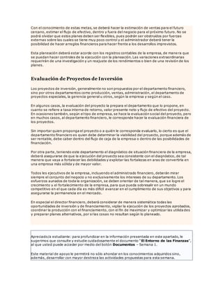 Con el conocimiento de estas metas, se deberá hacer la estimación de ventas para el futuro
cercano, estimar el flujo de efectivo, dentro y fuera del negocio para el próximo futuro. No se
podrá olvidar que estos planes deben ser flexibles, pues podrán ser obstruidos por fuerzas
externas sobre las cuales se tiene muy poco control y el administrador deberá tener la
posibilidad de hacer arreglos financieros para hacer frente a los desarrollos imprevistos.
Esta planeación deberá estar acorde con los registros contables de la empresa, de mane ra que
se puedan hacer controles de la ejecución con la planeación. Las variaciones extraordinarias
requerirán de una investigación y un reajuste de los rendimientos o bien de una revisión de los
planes.
Evaluación de Proyectos de Inversión
Los proyectos de inversión, generalmente no son propuestos por el departamento financiero,
sino por otros departamentos como producción, ventas, administración, el departamento de
proyectos especiales, la gerencia general u otros, según la empresa y según el caso.
En algunos casos, la evaluación del proyecto la prepara el departamento que lo propone, en
cuanto se refiere a tasa interna de retorno, valor presente neto y flujo de efectivo del proyecto.
En ocasiones también, según el tipo de empresa, se hace la evaluación social del proyecto, pero
en muchos casos, al departamento financiero, le corresponde hacer la evaluación financiera de
los proyectos.
Sin importar quien proponga el proyecto o a quién le corresponda evaluarlo, lo cierto es que el
departamento financiero es quien debe determinar la viabilidad del proyecto, porque además de
ser rentable, debe caber dentro del flujo de caja de la empresa o dentro de las posibilidades de
financiación.
Por otra parte, teniendo este departamento el diagnóstico de situación financiera de la empresa,
deberá asegurarse de que la ejecución del proyecto sea consistente con el diagnóstico, de tal
manera que vaya a fortalecer las debilidades y explotar las fortalezas en aras de convertirla en
una empresa más sólida y de mayor valor.
Todos les ejecutivos de la empresa, incluyendo el administrado financiero, deberán mirar
siempre el conjunto del negocio y no exclusivamente los intereses de su departamento. Los
esfuerzos aunados de toda la organización, se deben orientar de tal manera, que se logre el
crecimiento y el fortalecimiento de la empresa, para que pueda sobresalir en un mundo
competitivo en el que cada día es más difícil avanzar en el cumplimiento de sus objetivos y para
asegurarse la permanencia en el mercado.
En especial el director financiero, deberá considerar de manera sistemática todas las
oportunidades de inversión y de financiamiento, vigilar la ejecución de los proyectos aprobados,
coordinar la producción con el financiamiento, con el fin de maximizar y optimizar las utilida des
y preparar planes alternativos, por si las cosas no resultan según lo planeado.
Apreciado/a estudiante: para profundizar en la información presentada en este apartado, le
sugerimos que consulte y estudie cuidadosamente el documento “El Entorno de las Finanzas”,
al que usted puede acceder por medio del botón Documentos – Semana 1.
Este material de apoyo le permitirá no sólo ahondar en los conocimientos adquiridos sino,
además, desarrollar con mayor destreza las actividades propuestas para esta semana.
 