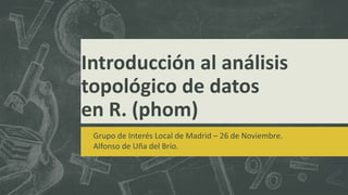 Introducción al análisis 
topológico de datos 
en R. (phom) 
Grupo de Interés Local de Madrid – 26 de Noviembre. 
Alfonso de Uña del Brío. 
 