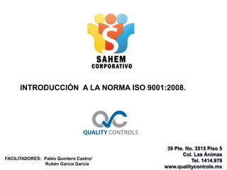 39 Pte. No. 3515 Piso 5
Col. Las Ánimas
Tel. 1414.979
www.qualitycontrols.mx
INTRODUCCIÓN A LA NORMA ISO 9001:2008.
FACILITADORES: Pablo Quintero Castro/
Rubén García García
 
