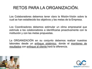 RETOS PARA LA ORGANIZACIÓN.
Los Colaboradores debemos tener clara la Misión-Visión sobre la
cual se han establecido los objetivos y las metas de la Empresa.
Los Coordinadores debemos estimular un clima empresarial que
estimule a los colaboradores a identificarse proactivamente con la
institución y con las metas propuestas.
La ORGANIZACIÓN en su conjunto debemos realizar nuestras
laborales desde un enfoque sistémico, donde el monitoreo de
resultados con enfoque al cliente hará la diferencia.
 