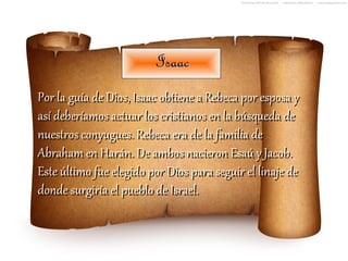 Isaac
Por la guía de Dios, Isaac obtiene a Rebeca por esposa y
así deberíamos actuar los cristianos en la búsqueda de
nuestros conyugues. Rebeca era de la familia de
Abraham en Harán. De ambos nacieron Esaú y Jacob.
Este último fue elegido por Dios para seguir el linaje de
donde surgiría el pueblo de Israel.
 