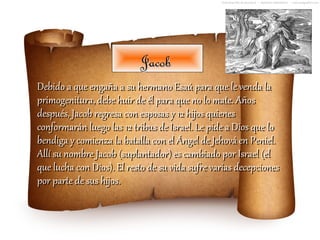 Jacob
Debido a que engaña a su hermano Esaú para que le venda la
primogenitura, debe huir de él para que no lo mate. Años
después, Jacob regresa con esposas y 12 hijos quienes
conformarán luego las 12 tribus de Israel. Le pide a Dios que lo
bendiga y comienza la batalla con el Ángel de Jehová en Peniel.
Allí su nombre Jacob (suplantador) es cambiado por Israel (el
que lucha con Dios). El resto de su vida sufre varias decepciones
por parte de sus hijos.
 