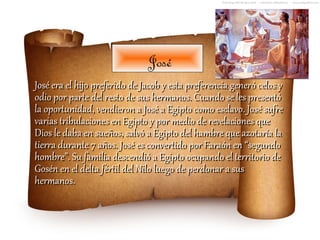 José
José era el hijo preferido de Jacob y esta preferencia generó celos y
odio por parte del resto de sus hermanos. Cuando se les presentó
la oportunidad, vendieron a José a Egipto como esclavo. José sufre
varias tribulaciones en Egipto y por medio de revelaciones que
Dios le daba en sueños, salvó a Egipto del hambre que azotaría la
tierra durante 7 años. José es convertido por Faraón en “segundo
hombre”. Su familia descendió a Egipto ocupando el territorio de
Gosén en el delta fértil del Nilo luego de perdonar a sus
hermanos.
 