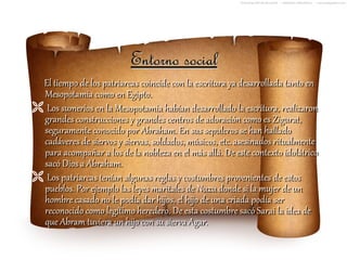 Entorno social
 El tiempo de los patriarcas coincide con la escritura ya desarrollada tanto en
 Mesopotamia como en Egipto.
 Los sumerios en la Mesopotamia habían desarrollado la escritura, realizaron
 grandes construcciones y grandes centros de adoración como es Zigurat,
 seguramente conocido por Abraham. En sus sepulcros se han hallado
 cadáveres de siervos y siervas, soldados, músicos, etc. asesinados ritualmente
 para acompañar a los de la nobleza en el más allá. De este contexto idolátrico
 sacó Dios a Abraham.
 Los patriarcas tenían algunas reglas y costumbres provenientes de estos
 pueblos. Por ejemplo las leyes maritales de Nuzu donde si la mujer de un
 hombre casado no le podía dar hijos, el hijo de una criada podía ser
 reconocido como legítimo heredero. De esta costumbre sacó Sarai la idea de
 que Abram tuviera un hijo con su sierva Agar.
 