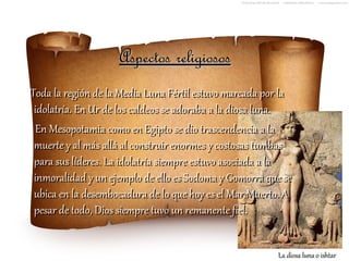 Aspectos religiosos
Toda la región de la Media Luna Fértil estuvo marcada por la
 idolatría. En Ur de los caldeos se adoraba a la diosa luna.
 En Mesopotamia como en Egipto se dio trascendencia a la
 muerte y al más allá al construir enormes y costosas tumbas
 para sus líderes. La idolatría siempre estuvo asociada a la
 inmoralidad y un ejemplo de ello es Sodoma y Gomorra que se
 ubica en la desembocadura de lo que hoy es el Mar Muerto. A
 pesar de todo, Dios siempre tuvo un remanente fiel.


                                                        La diosa luna o ishtar
 