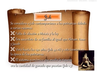 Job
Se considera a Job contemporáneo a los patriarcas debido
a varias razones:
 Falta de alusión a Moisés y la ley
 Era sacerdote de su familia al igual que Abram, Isaac
y Jacob
 Vivió hasta los 140 años (Job 42.16) y esto terminó en
la época de los patriarcas
 El sistema económico que medía la riqueza
era la cantidad de ganado que poseían (Job 1.3)
 