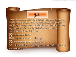 Job
Job era un hombre justo y lleno de las bendiciones de Dios. Un
día el diablo le propone a Dios tocar las posesiones, familia y
salud de Job para probar su fidelidad a Dios. Dios lo permite y
así Job pierde todo, pero siguió obedeciendo a Dios. Las
enseñanzas centrales de Job son:
 La soberanía de Dios
 Dios permite pruebas en los suyos
 Estas pruebas tienen un objetivo
Así, el libro de Job es un ejemplo para miles de fieles que tienen
que pasar por pruebas.
 