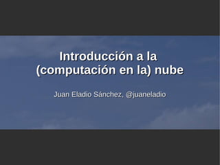 Introducción a laIntroducción a la
(computación en la) nube(computación en la) nube
Juan Eladio Sánchez, @juaneladioJuan Eladio Sánchez, @juaneladio
 
