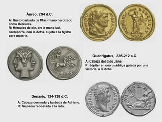 Áureo, 294 d.C.
A: Busto barbado de Maximiano heroizado
como Hércules.
R: Hércules de pie, en la mano izd.
cachiporra, con la dcha. sujeta a la Hydra
para matarla.

Quadrigatus, 225-212 a.C.
A: Cabeza del dios Jano
R: Júpiter en una cuádriga guiada por una
victoria, a la dcha.

Denario, 134-138 d.C.
A: Cabeza desnuda y barbada de Adriano.
R: Hispania recostada a la izda.

 