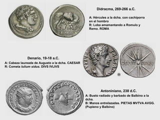 Didracma, 269-266 a.C.
A: Hércules a la dcha. con cachiporra
en el hombro
R: Loba amamantando a Romulo y
Remo. ROMA

Denario, 19-18 a.C.
A: Cabeza laureada de Augusto a la dcha. CAESAR
R: Cometa Iulium sidus. DIVS IVLIVS

Antoniniano, 238 d.C.
A: Busto radiado y barbado de Balbino a la
dcha.
B: Manos entrelazadas. PIETAS MVTVA AVGG.
(Pupieno y Balbino)

 