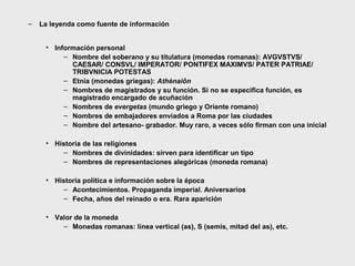 –

La leyenda como fuente de información
• Información personal
– Nombre del soberano y su titulatura (monedas romanas): AVGVSTVS/
CAESAR/ CONSVL/ IMPERATOR/ PONTIFEX MAXIMVS/ PATER PATRIAE/
TRIBVNICIA POTESTAS
– Etnia (monedas griegas): Athènaiôn
– Nombres de magistrados y su función. Si no se especifica función, es
magistrado encargado de acuñación
– Nombres de evergetas (mundo griego y Oriente romano)
– Nombres de embajadores enviados a Roma por las ciudades
– Nombre del artesano- grabador. Muy raro, a veces sólo firman con una inicial
• Historia de las religiones
– Nombres de divinidades: sirven para identificar un tipo
– Nombres de representaciones alegóricas (moneda romana)
• Historia política e información sobre la época
– Acontecimientos. Propaganda imperial. Aniversarios
– Fecha, años del reinado o era. Rara aparición
• Valor de la moneda
– Monedas romanas: línea vertical (as), S (semis, mitad del as), etc.

 