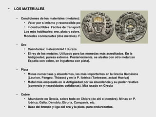 •

LOS MATERIALES
–

Condiciones de los materiales (metales):
• Valor por sí mismo y reconocible por todos. Valor nominal y valor real
• Indestructibles. Fáciles de transportar y conservar. Divisibles
Los más habituales: oro, plata y cobre. Los demás se usan esporádicamente.
Monedas contorniatas (dos metales). Forrados (cospel de metal con baño de oro)

–

Oro
• Cualidades: maleabilidad / dureza
• El rey de los metales. Utilizado para las monedas más acreditadas. En la
Antigüedad, pureza extrema. Posteriormente, se aleaba con otro metal (en
España con cobre, en Inglaterra con plata).

–

Plata
• Minas numerosas y abundantes, las más importantes en la Grecia Balcánica
(Laurion, Pangeo, Thásos) y en la P. Ibérica (Tartessos, actual Huelva)
• Metal más empleado en la Antigüedad por su abundancia y su poder relativo
(comercio y necesidades cotidianas). Más usado en Grecia

–

Cobre
• Abundante en Grecia, sobre todo en Chipre (de ahí el nombre). Minas en P.
Ibérica, Galia, Danubio, Etruria, Campania, etc.
• Base del bronce y liga del oro y la plata, para endurecerlos.

 