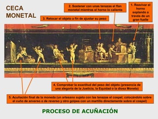CECA
MONETAL

2. Sostener con unas tenazas el flan
monetal mientras el horno lo calienta
3. Retocar el objeto a fin de ajustar su peso

1. Reavivar el
horno
soplando a
través de un
gran fuelle

4. Comprobar la exactitud del peso del objeto (presencia de
una alegoría de la Justicia, la Equidad o la diosa Moneta)
5. Acuñación final de la moneda (un artesano sujeta con las tenazas el cospel, colocándolo sobre
el cuño de anverso o de reverso y otro golpea con un martillo directamente sobre el cospel)

PROCESO DE ACUÑACIÓN

 