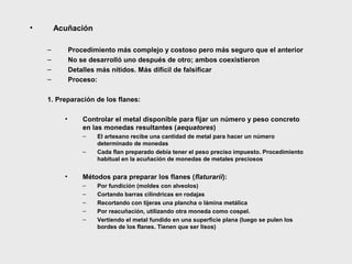 •

Acuñación
–
–
–
–

Procedimiento más complejo y costoso pero más seguro que el anterior
No se desarrolló uno después de otro; ambos coexistieron
Detalles más nítidos. Más difícil de falsificar
Proceso:

1. Preparación de los flanes:
•

Controlar el metal disponible para fijar un número y peso concreto
en las monedas resultantes (aequatores)
–
–

•

El artesano recibe una cantidad de metal para hacer un número
determinado de monedas
Cada flan preparado debía tener el peso preciso impuesto. Procedimiento
habitual en la acuñación de monedas de metales preciosos

Métodos para preparar los flanes (flaturarii):
–
–
–
–
–

Por fundición (moldes con alveolos)
Cortando barras cilíndricas en rodajas
Recortando con tijeras una plancha o lámina metálica
Por reacuñación, utilizando otra moneda como cospel.
Vertiendo el metal fundido en una superficie plana (luego se pulen los
bordes de los flanes. Tienen que ser lisos)

 