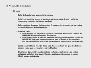 2. Preparación de los cuños:
• El cuño
– Sello de la autoridad que emite la moneda
– Metal muy duro (de bronce endurecido para monedas de oro y plata; de
hierro para monedas de bronce y cobre)
– Deformación y desgaste de los cuños. Errores en las leyendas de los cuños
por analfabetismo de los operarios
– Tipos de cuño
» El del anverso: Fijo (se pone en el yunque) y resistente. Almohadillas salientes. En
él se suele representar la imagen del soberano
» El del reverso: Móvil (el artesano lo tiene en la mano) y maleable (recibe el golpe de
reverso
la maza). En él se suele poner el nombre del taller, la imagen de una divinidad u
otra representación (en un principio una simple cruz o marca hecha con un punzón)

– Duración variable en función de su uso. Menos vida en los grandes talleres.
Usados hasta que se rompían o se inutilizaban
– El volumen de emisión puede medirse en función del número de cuños
utilizados (difícil de averiguar). Un cuño podía permitir acuñar al menos
10.000 piezas, quizá más

 