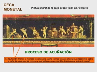 CECA
MONETAL

Pintura mural de la casa de los Vettii en Pompeya

PROCESO DE ACUÑACIÓN
5. Acuñación final de la moneda (un artesano sujeta con las tenazas el cospel, colocándolo sobre
el cuño de anverso o de reverso y otro golpea con un martillo directamente sobre el cospel)

 