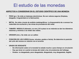 El estudio de las monedas
ASPECTOS A CONSIDERAR EN EL ESTUDIO CIENTÍFICO DE UNA MONEDA
•

PESO (gr.). Se mide en balanzas electrónicas. No son valores seguros (limpieza,
desgaste, irregularidad en la fabricación)

•

METAL. Se mide a través de análisis metalográficos. La Arqueometría da a conocer los
materiales de acuñación y las minas de procedencia del metal

•

TAMAÑO / MODULO (diámetro, en mm.) Si la pieza no es redonda se dan los diámetros
máximos y mínimos o se miden dos radios.

•

GROSOR (mm.). Se mide con un calibre

•

POSICIÓN DE LOS CUÑOS (horas, minutos, grados o fecha). Se determina la posición
del cuño del reverso en relación con el anverso

•

GRADO DE DESGASTE
– Da información sobre si la moneda ha estado mucho o poco tiempo en circulación
– Hay que tener en cuenta la dureza del metal y las circunstancias del hallazgo.
– Grados: no desgastada, poco desgastada, desgastada, muy desgastada, ilegible.

 