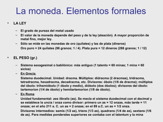 La moneda. Elementos formales
•

LA LEY
–
–
–

•

El grado de pureza del metal usado
El valor de la moneda depende del peso y de la ley (aleación). A mayor proporción de
metal fino, mejor ley.
Sólo se mide en las monedas de oro (quilates) y las de plata (dineros)
Oro puro = 24 quilates (96 granos; 1 / 4). Plata pura = 12 dineros (288 granos; 1 / 12)

EL PESO (gr.)
–
–

–

Sistema sexagesimal o babilónico: más antiguo (1 talento = 60 minas; 1 mina = 60
siclos)
En Grecia
Sistema duodecimal. Unidad: dracma. Múltiplos: didracma (2 dracmas), tridracma,
tetradracma, hexadracma, decadracma, etc. Divisores: óbolo (1/6 de dracma); múltiplos
del óbolo: trihemióbolo (1 óbolo y medio), dióbolo (dos óbolos); divisores del óbolo:
tartemorion (1/4 de óbolo) y hemitartemorion (1/8 de óbolo).
En Roma
Unidad fundamental: aes libralis (as). Se mecla el sistema duodecimal con el decimal y
se establece la uncia / onza como divisor: primero un as = 12 onzas, más tarde = 11
onzas; en el año 211 a. C. un as = 2 onzas; en el 89 a.C. un as = 1/2 onza.
Divisores intermedios: semis (1/2 as), triens (1/3 as), quadrans (1/4 de as), sextans (1/6
de as). Para medidas ponderales superiores se contaba con el talentum y la mina

 