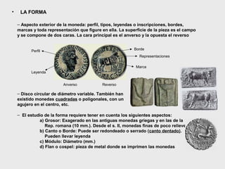 •

LA FORMA
– Aspecto exterior de la moneda: perfil, tipos, leyendas o inscripciones, bordes,
marcas y toda representación que figure en ella. La superficie de la pieza es el campo
y se compone de dos caras. La cara principal es el anverso y la opuesta el reverso
Borde

Perfil

Representaciones
Marca
Leyenda
Anverso

Reverso

– Disco circular de diámetro variable. También han
existido monedas cuadradas o poligonales, con un
agujero en el centro, etc.
– El estudio de la forma requiere tener en cuenta los siguientes aspectos:
a) Grosor: Exagerado en las antiguas monedas griegas y en las de la
Rep. romana (10 mm.). Desde el s. II, monedas finas de poco relieve
b) Canto o Borde: Puede ser redondeado o serrado (canto dentado).
Pueden llevar leyenda
c) Módulo: Diámetro (mm.)
d) Flan o cospel: pieza de metal donde se imprimen las monedas

 
