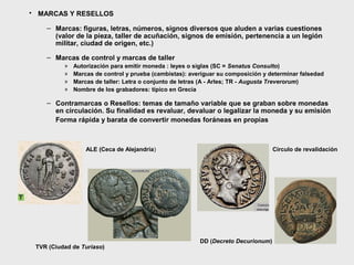 • MARCAS Y RESELLOS
– Marcas: figuras, letras, números, signos diversos que aluden a varias cuestiones
(valor de la pieza, taller de acuñación, signos de emisión, pertenencia a un legión
militar, ciudad de origen, etc.)
– Marcas de control y marcas de taller
»
»
»
»

Autorización para emitir moneda : leyes o siglas (SC = Senatus Consulto)
Marcas de control y prueba (cambistas): averiguar su composición y determinar falsedad
Marcas de taller: Letra o conjunto de letras (A - Arles; TR - Augusta Treverorum)
Nombre de los grabadores: típico en Grecia

– Contramarcas o Resellos: temas de tamaño variable que se graban sobre monedas
en circulación. Su finalidad es revaluar, devaluar o legalizar la moneda y su emisión
Forma rápida y barata de convertir monedas foráneas en propias

ALE (Ceca de Alejandría)

TVR (Ciudad de Turiaso)

Círculo de revalidación

DD (Decreto Decurionum)

 