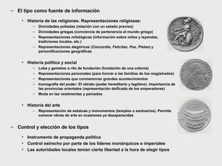 – El tipo como fuente de información
• Historia de las religiones. Representaciones religiosas:
– Divinidades poliadas (relación con un estado preciso)
– Divinidades griegas (conciencia de pertenencia al mundo griego)
– Representaciones mitológicas (información sobre mitos y leyendas,
tradiciones locales, etc.)
– Representaciones alegóricas (Concordia, Felicitas, Pax, Pietas) y
personificaciones geográficas

• Historia política y social
–
–
–
–

Loba y gemelos o rito de fundación (fundación de una colonia)
Representaciones personales (para honrar a las familias de los magistrados)
Representaciones que conmemoran grandes acontecimientos
Iconografía del poder: El retrato (poder hereditario y legítimo). Importancia de
las provincias orientales (representación deificada de los emperadores)
– Moda en las vestimentas y peinados

• Historia del arte
– Representación de estatuas y monumentos (templos o santuarios). Permite
conocer obras de arte en ocasiones ya desaparecidas

– Control y elección de los tipos
• Instrumento de propaganda política
• Control estrecho por parte de los líderes monárquicos e imperiales
• Las autoridades locales tenían cierta libertad a la hora de elegir tipos

 
