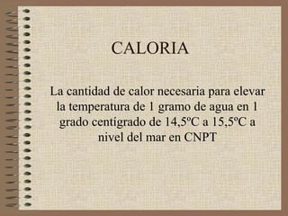 CALORIA

La cantidad de calor necesaria para elevar
 la temperatura de 1 gramo de agua en 1
  grado centígrado de 14,5ºC a 15,5ºC a
         nivel del mar en CNPT
 